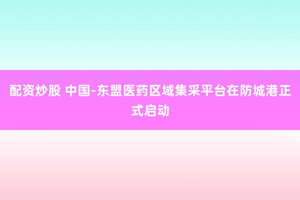 配资炒股 中国-东盟医药区域集采平台在防城港正式启动
