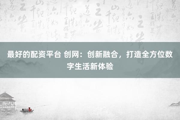 最好的配资平台 创网：创新融合，打造全方位数字生活新体验