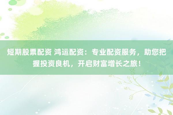 短期股票配资 鸿运配资：专业配资服务，助您把握投资良机，开启财富增长之旅！