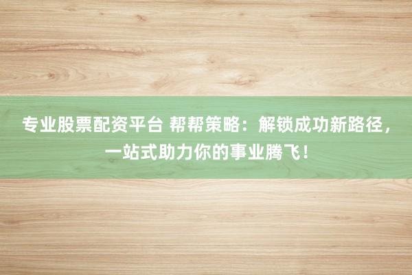 专业股票配资平台 帮帮策略：解锁成功新路径，一站式助力你的事业腾飞！