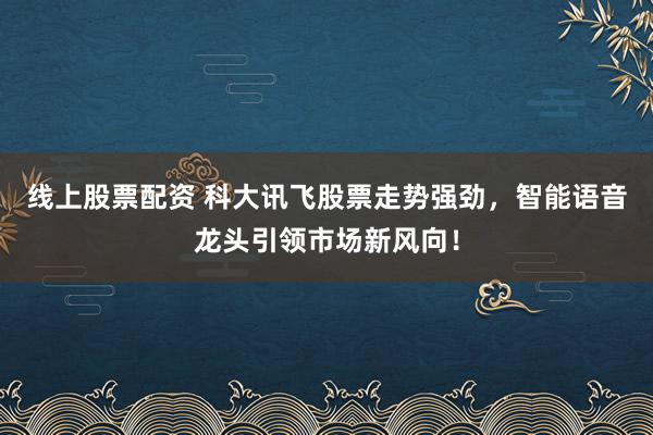 线上股票配资 科大讯飞股票走势强劲，智能语音龙头引领市场新风向！