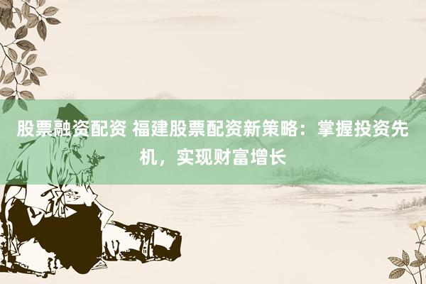 股票融资配资 福建股票配资新策略：掌握投资先机，实现财富增长