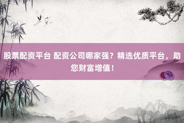 股票配资平台 配资公司哪家强？精选优质平台，助您财富增值！