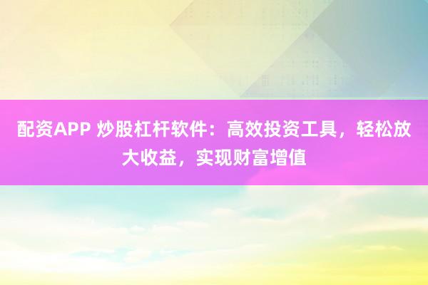 配资APP 炒股杠杆软件：高效投资工具，轻松放大收益，实现财富增值
