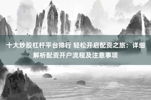 十大炒股杠杆平台排行 轻松开启配资之旅：详细解析配资开户流程及注意事项