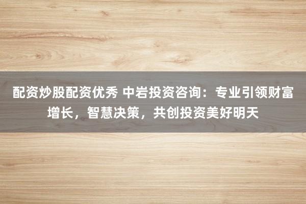 配资炒股配资优秀 中岩投资咨询：专业引领财富增长，智慧决策，共创投资美好明天