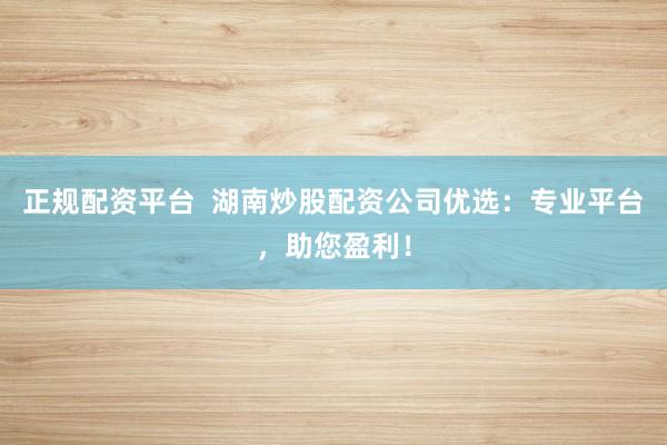 正规配资平台  湖南炒股配资公司优选：专业平台，助您盈利！