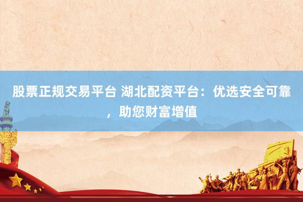 股票正规交易平台 湖北配资平台：优选安全可靠，助您财富增值