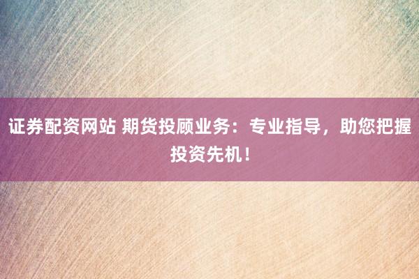 证券配资网站 期货投顾业务：专业指导，助您把握投资先机！
