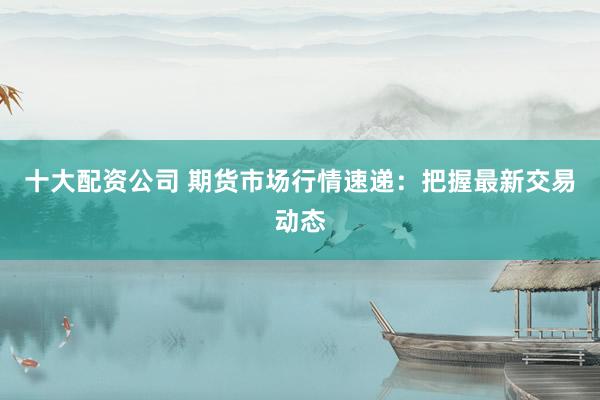 十大配资公司 期货市场行情速递：把握最新交易动态
