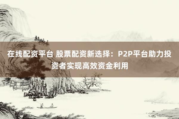 在线配资平台 股票配资新选择：P2P平台助力投资者实现高效资金利用