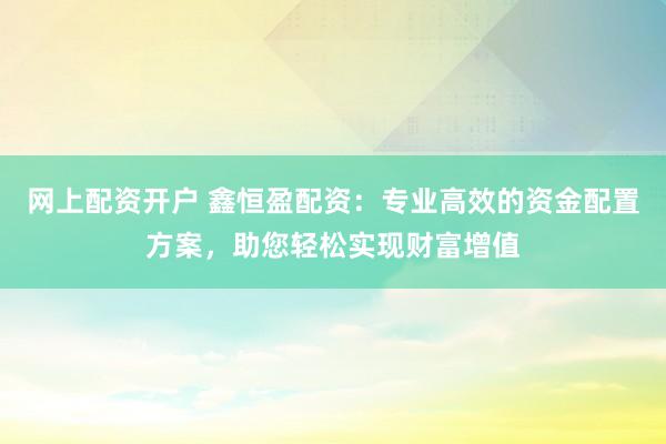 网上配资开户 鑫恒盈配资：专业高效的资金配置方案，助您轻松实现财富增值