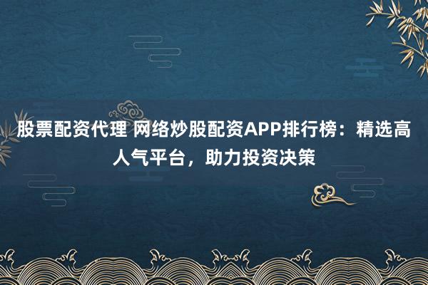 股票配资代理 网络炒股配资APP排行榜：精选高人气平台，助力投资决策