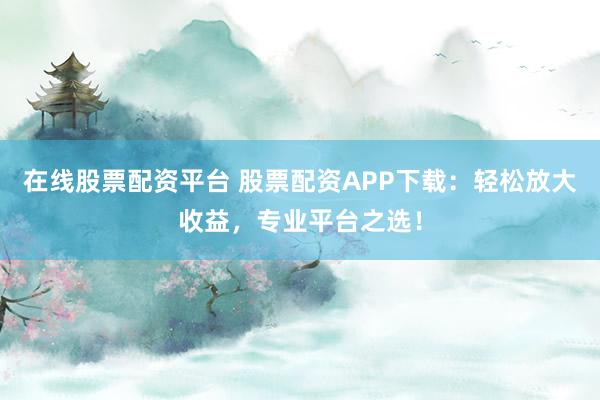 在线股票配资平台 股票配资APP下载：轻松放大收益，专业平台之选！