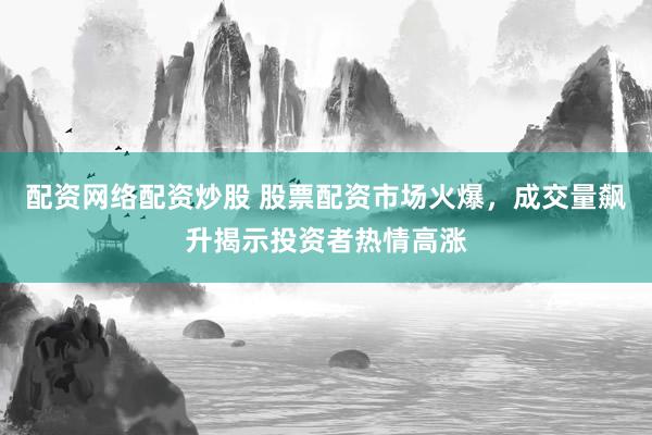 配资网络配资炒股 股票配资市场火爆，成交量飙升揭示投资者热情高涨