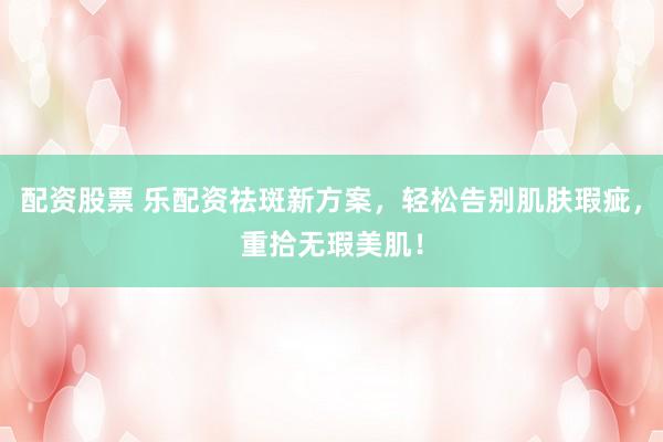 配资股票 乐配资祛斑新方案，轻松告别肌肤瑕疵，重拾无瑕美肌！