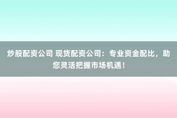 炒股配资公司 现货配资公司：专业资金配比，助您灵活把握市场机遇！
