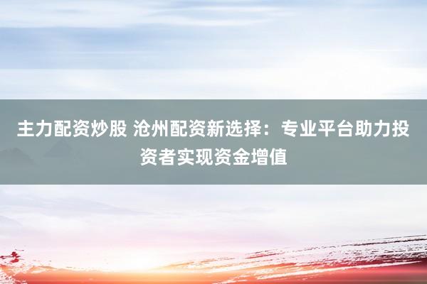 主力配资炒股 沧州配资新选择：专业平台助力投资者实现资金增值