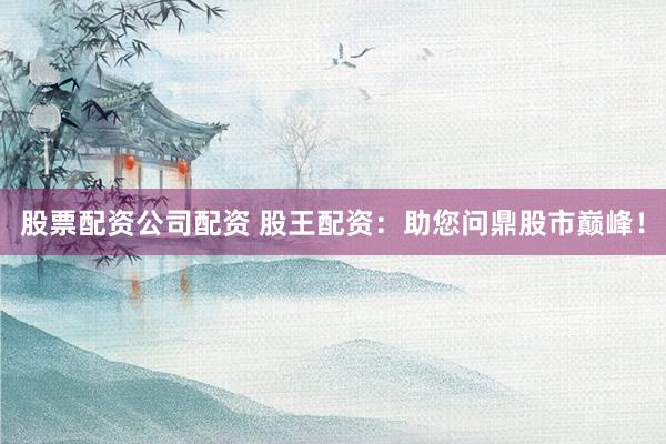 股票配资公司配资 股王配资：助您问鼎股市巅峰！