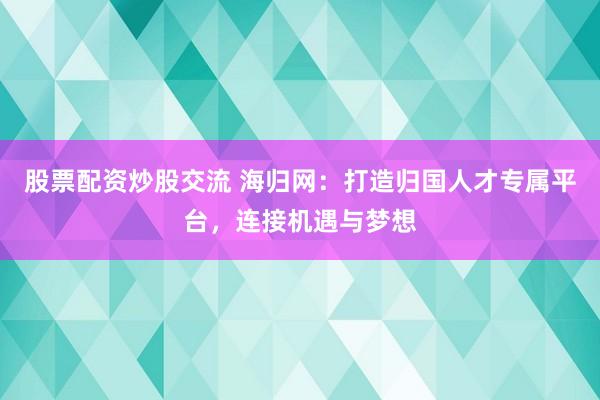 股票配资炒股交流 海归网：打造归国人才专属平台，连接机遇与梦想