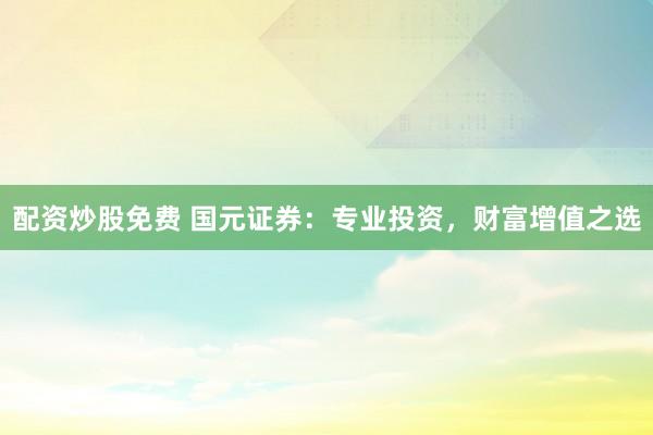 配资炒股免费 国元证券：专业投资，财富增值之选