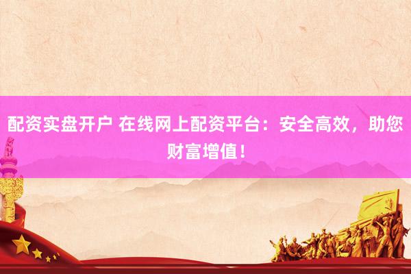 配资实盘开户 在线网上配资平台：安全高效，助您财富增值！