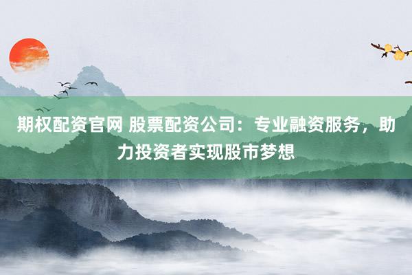 期权配资官网 股票配资公司：专业融资服务，助力投资者实现股市梦想