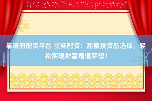 靠谱的配资平台 蛋糕配资：甜蜜投资新选择，轻松实现财富增值梦想！