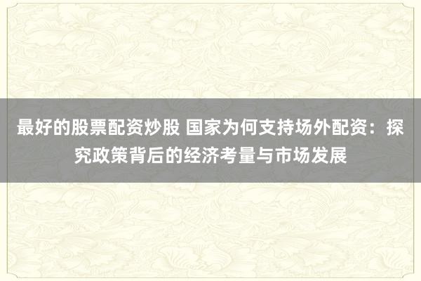 最好的股票配资炒股 国家为何支持场外配资：探究政策背后的经济考量与市场发展