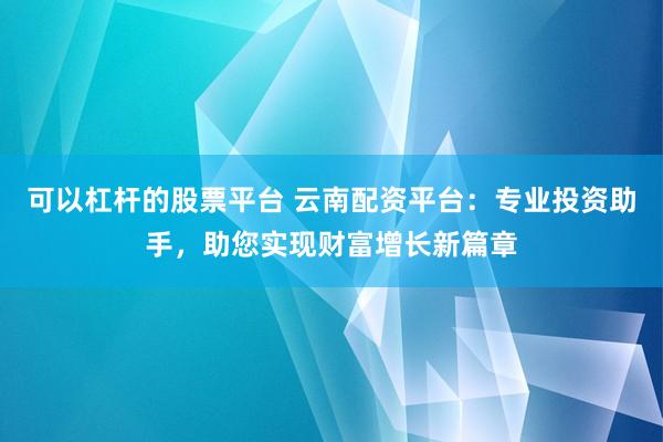 可以杠杆的股票平台 云南配资平台：专业投资助手，助您实现财富增长新篇章