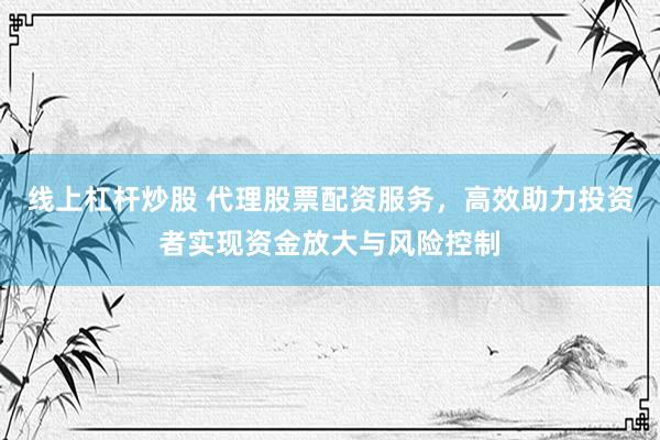 线上杠杆炒股 代理股票配资服务，高效助力投资者实现资金放大与风险控制