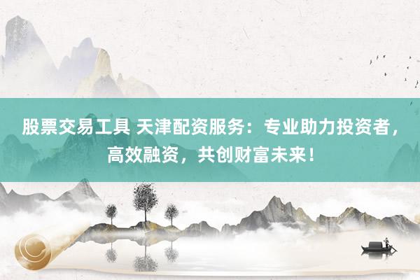 股票交易工具 天津配资服务：专业助力投资者，高效融资，共创财富未来！