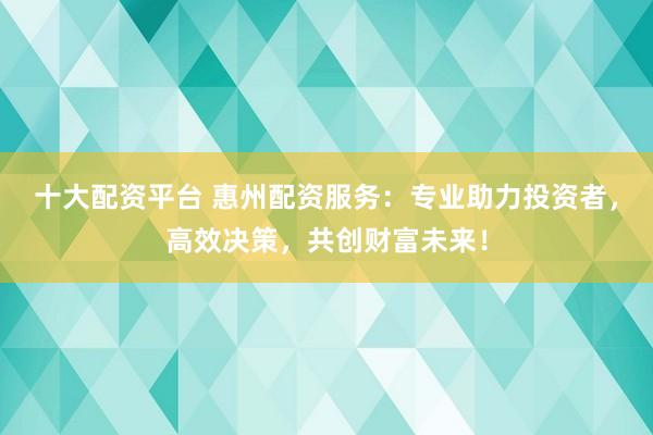 十大配资平台 惠州配资服务：专业助力投资者，高效决策，共创财富未来！