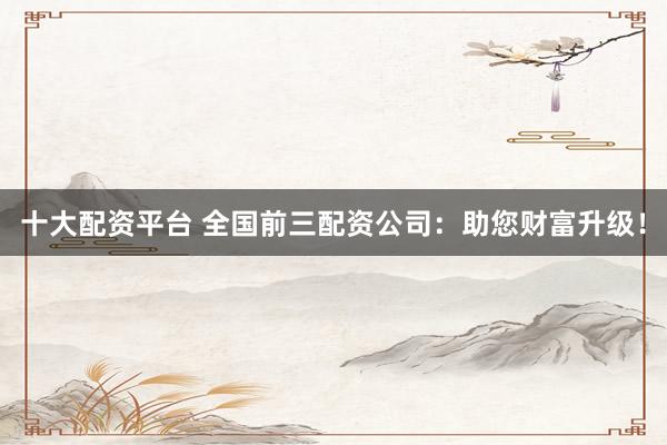 十大配资平台 全国前三配资公司：助您财富升级！