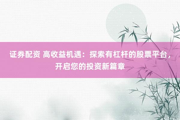 证券配资 高收益机遇：探索有杠杆的股票平台，开启您的投资新篇章