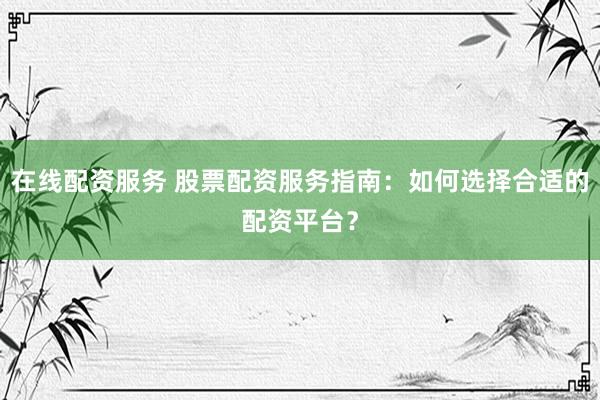 在线配资服务 股票配资服务指南：如何选择合适的配资平台？