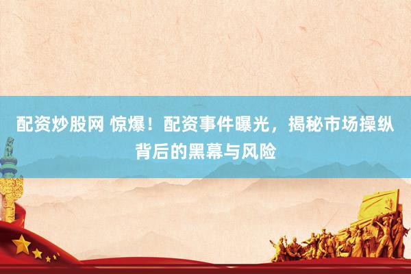 配资炒股网 惊爆！配资事件曝光，揭秘市场操纵背后的黑幕与风险