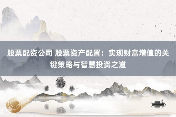 股票配资公司 股票资产配置：实现财富增值的关键策略与智慧投资之道