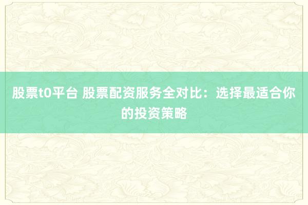 股票t0平台 股票配资服务全对比：选择最适合你的投资策略