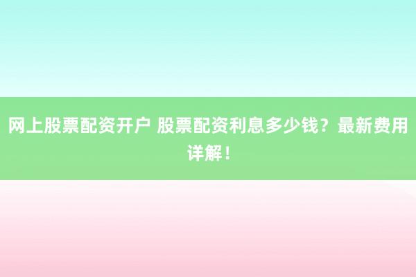 网上股票配资开户 股票配资利息多少钱？最新费用详解！