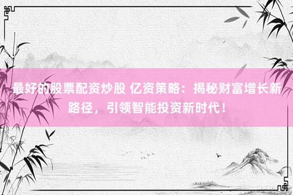 最好的股票配资炒股 亿资策略：揭秘财富增长新路径，引领智能投资新时代！