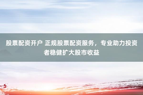 股票配资开户 正规股票配资服务，专业助力投资者稳健扩大股市收益