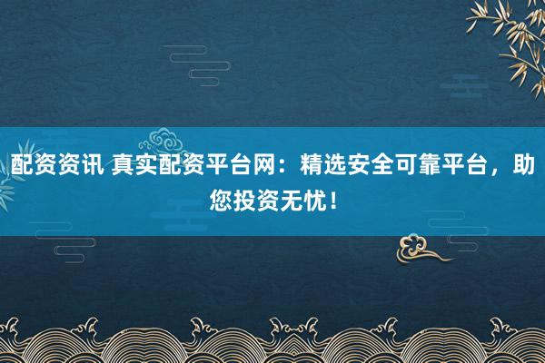 配资资讯 真实配资平台网：精选安全可靠平台，助您投资无忧！