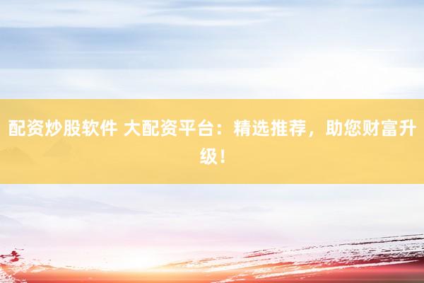 配资炒股软件 大配资平台：精选推荐，助您财富升级！