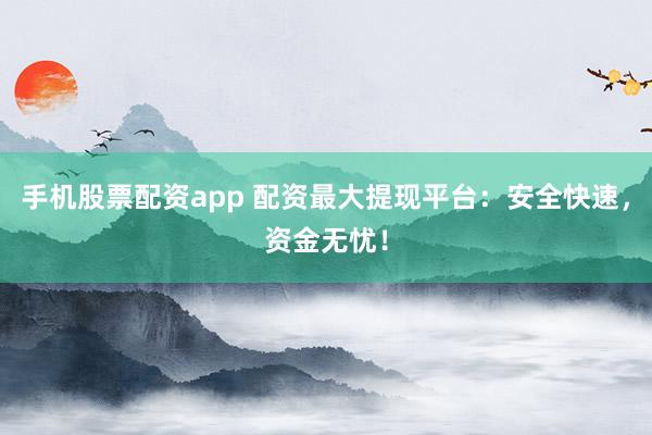 手机股票配资app 配资最大提现平台：安全快速，资金无忧！