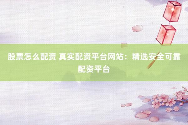 股票怎么配资 真实配资平台网站：精选安全可靠配资平台