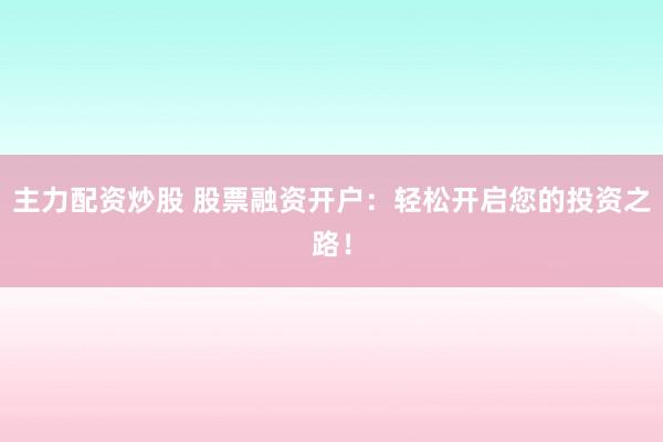 主力配资炒股 股票融资开户：轻松开启您的投资之路！