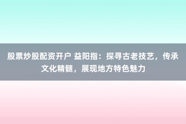 股票炒股配资开户 益阳指：探寻古老技艺，传承文化精髓，展现地方特色魅力