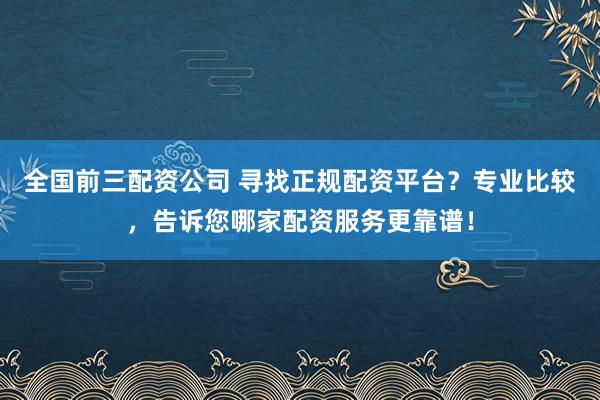 全国前三配资公司 寻找正规配资平台？专业比较，告诉您哪家配资服务更靠谱！