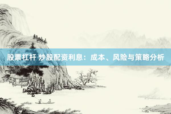 股票杠杆 炒股配资利息：成本、风险与策略分析